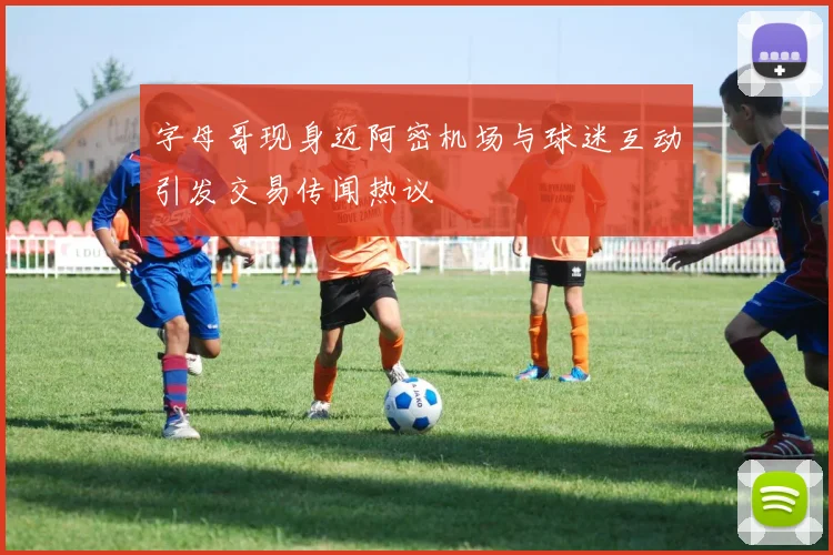 字母哥现身迈阿密机场与球迷互动引发交易传闻热议
