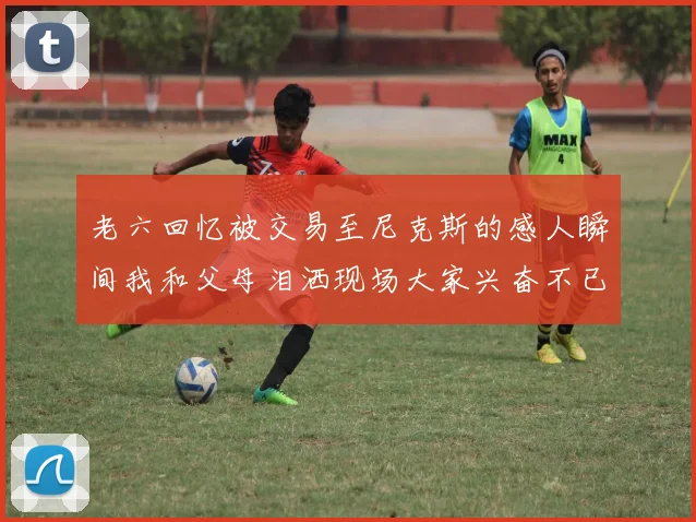 老六回忆被交易至尼克斯的感人瞬间我和父母泪洒现场大家兴奋不已
