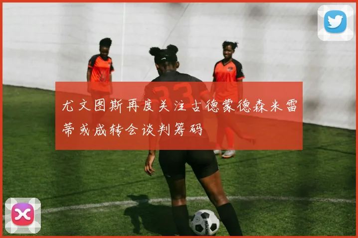 尤文图斯再度关注古德蒙德森米雷蒂或成转会谈判筹码
