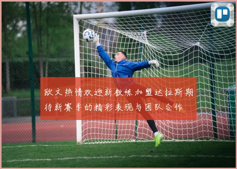 欧文热情欢迎新教练加盟达拉斯期待新赛季的精彩表现与团队合作