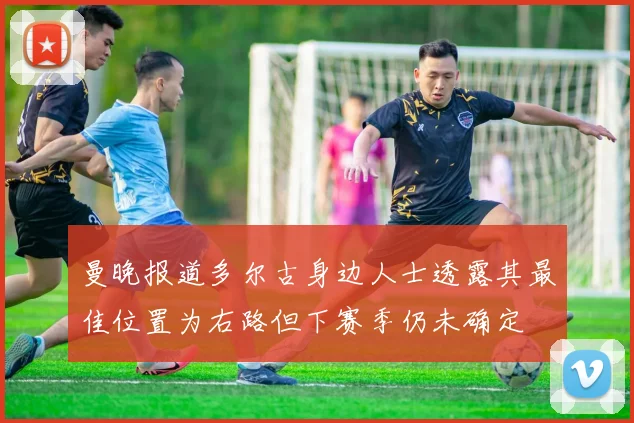 曼晚报道多尔古身边人士透露其最佳位置为右路但下赛季仍未确定