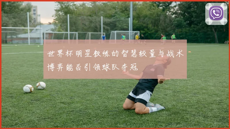 世界杯明星教练的智慧较量与战术博弈能否引领球队夺冠
