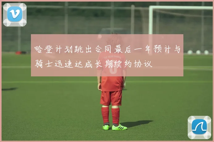 哈登计划跳出合同最后一年预计与骑士迅速达成长期续约协议