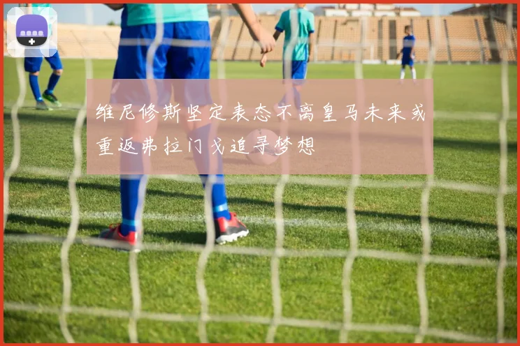 维尼修斯坚定表态不离皇马未来或重返弗拉门戈追寻梦想