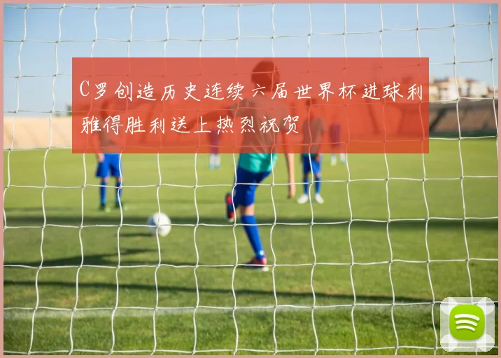 C罗创造历史连续六届世界杯进球利雅得胜利送上热烈祝贺