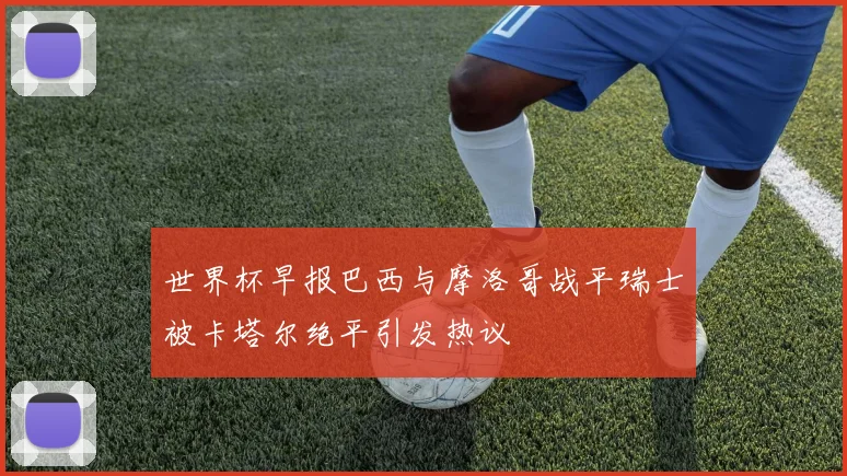 世界杯早报巴西与摩洛哥战平瑞士被卡塔尔绝平引发热议