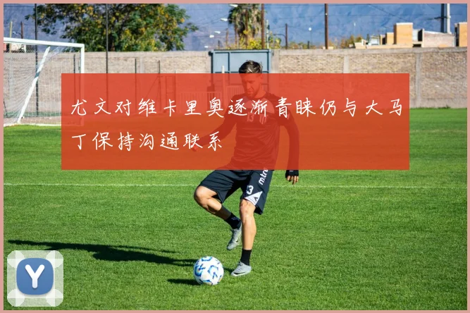 尤文对维卡里奥逐渐青睐仍与大马丁保持沟通联系